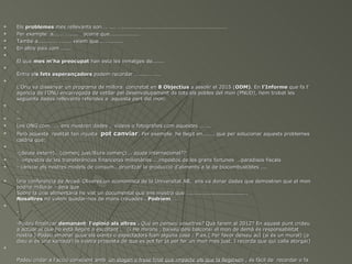    Els problemes mes rellevants son…. .... …............................................................
   Per exemple a...... …..... ocorre que.................
   També a........... ....... veiem que..............
   En altre país com ......


    El que mes m’ha preocupat han esta les inmatges de.......


    Entre els fets esperançadors podem recordar …........ ……
          els


    L’Onu va dissenyar un programa de millora concretat en 8 Objectius a assolir el 2015 (ODM). En l’Informe que fa l’
                                                                                         (ODM).
    agencia de l’ONU encarregada de vetllar pel desenvolupament de tots els pobles del mon (PNUD), hem trobat les
    següents dades rellevants referides a aquesta part del mon:


    -
   --
   Les ONG com……. ens mostren dades , vídeos o fotografies com aquestes ……..
   Però aquesta realitat tan injusta pot canviar. Per exemple he llegit en....... que per solucionar aquests problemes
    caldria que:


    -(deute extern)...(comerç just/lliure comerç)... ajuda internacional??
   -..impostos de les transferències financeres milionàries ...impostos de les grans fortunes ..paradisos fiscals
   - canviar els nostres models de consum...prioritzar la producció d’aliments a la de biocombustibles ....

   Una conferencia de Arcadi Oliveres,un economista de la Universitat AB, ens va donar dades que demostren que el mon
    podria millorar : deia que
    Sobre la crisi alimentaria he vist un documental que ens mostra que ….................................
    Nosaltres no volem quedar-nos de mans creuades . Podríem……
                                                          Podríem……


    -
    -
    -Podeu finalitzar demanant l’opinió als altres . Qué en penseu vosaltres? Què farem al 2012? En aquest punt crideu
    a actuar al que ho està llegint o escoltant . (¡ He mirons , baixeu dels balcons¡ el mon de demà és responsabilitat
    nostra ).Podeu emanar quue els oients o espectadors fcen alguna cosa : P.ex.( Per favor deixeu acÍ (si és un mural) (o
    dieu si és una xarrada) la vostra proposta de que es pot fer ja per fer un mon mes just. I recorda que qui calla atorga¡)




    Podeu cridar a l’acció conscient amb un slogan o frase final que impacte els que la llegeixen , és fàcil de recordar o fa
 