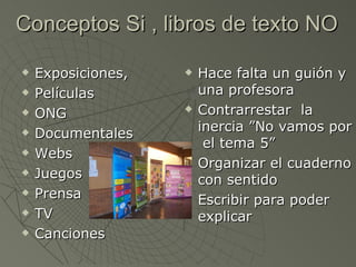 Conceptos Si , libros de texto NO

   Exposiciones,      Hace falta un guión y
   Películas           una profesora
   ONG                Contrarrestar la
   Documentales        inercia ”No vamos por
                         el tema 5”
   Webs
                       Organizar el cuaderno
   Juegos              con sentido
   Prensa             Escribir para poder
   TV                  explicar
   Canciones
 