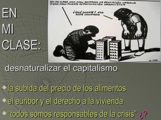 EN
MI
CLASE:
desnaturalizar el capitalismo

 la subida del precio de los alimentos
 el euribor y el derecho a la vivienda

 “todos somos responsables de la crisis” ¿?
 