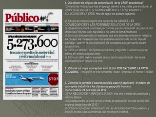 1. Què diuen els mitjans de comunicació de la CRISI econòmica?
 Comenta les noticies que has arreplegat atenent a les pistes que ens donen al
voltant de les CAUSES, LES CONSEQÜÈNCIES I LES POSSIBLES
SOLUCIONS DE LA CRISI. Has de seguir els passos següents:

a) Agrupa les noticies segons ens parlen de les CAUSES, LES
 CONSEQÜÈNCIES I LES POSSIBLES SOLUCIONS DE LA CRISI.
b) Presenta breument (una frase per noticia) què diu cada retall de premsa. No
oblides que no pots usar cap dada si no cites la font d’informació.
c) Escriu un text explicatiu on expliques què ens diuen les notícies en relació a
les causes, les conseqüències i les possibles solucions de la crisi. Has de
subratllar i usar en la teua explicació els conceptes que hem après durant
aquesta mes.
d) Escriu un altre text on exposes els dubtes, preguntes o qüestions que no
entens en relació a aquest tema.
e) Escriu un útlim text on exposes la teua opinió argumentada i les teues
preocupacions en relació a la crisi.

2. Dibuixa un mapa conceptual amb el títol PER ENTENDRE LA CRISI
ECONÒMIC . Pots partir de tres conceptes bàsic: l’empresa, el mercat i l’Estat.


3. Comenta la portada d’aquest periòdic usant (i explicant) el màxim de
conceptes treballats a les classes de geografia humana.
Diario Público 28 de Enero de 2012
CIFRA RÉCORD DE PARADOS 5.273.600 tras año y medio de austeridad y
reforma laboral .
Las recetas contra la crisis no han evitado la destrucción de más de 620.000
empleos desde junio de 2010 //
El Gobierno aprueba el anteproyecto de Ley de Estabilidad Presupuestaria y
anuncia multas a las autonomías que incumplan el déficit.
 