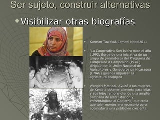 Ser sujeto, construir alternativas
    Visibilizar otras biografías

                       Karman Tawakul. Iemení Nobel2011

                       “La Cooperativa San Isidro nace el año
                        1,993. Surge de una iniciativa de un
                        grupo de promotores del Programa de
                        Campesino a Campesino (PCaC)
                        dirigido por la Unión Nacional de
                        Agricultores y Ganaderos de Nicaragua
                        (UNAG) quienes impulsan la
                        agricultura ecológica

                       Wangari Mathaai. Ayudó a las mujeres
                        de Kenia a obtener alimento para ellas
                        y sus hijos, emprendiendo una amplia
                        campaña de reforestación y
                        enfrentándose al Gobierno, que creía
                        que talar montes era necesario para
                        acomodar a una población creciente.
 