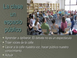 La clase
   un
espacio
público
 Aprender a deliberar. El debate no es un espectáculo
 Traer voces de la calle.

 Llevar a la calle nuestra voz, hacer público nuestro

  conocimiento.
 Actuar
 