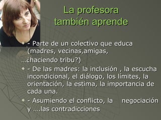 La profesora
          también aprende

 - Parte de un colectivo que educa
  (madres, vecinas,amigas,
…¿haciendo tribu?)
 - De las madres: la inclusión , la escucha

  incondicional, el diálogo, los límites, la
  orientación, la estima, la importancia de
  cada una.
 - Asumiendo el conflicto, la     negociación
  y ….las contradicciones
 