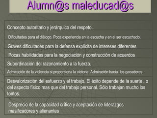 Alumn@s maleducad@s
Concepto autoritario y jerárquico del respeto.
Dificultades para el diálogo. Poca experiencia en la escucha y en el ser escuchado.

Graves dificultades para la defensa explícita de intereses diferentes
Pocas habilidades para la negociación y construcción de acuerdos
Subordinación del razonamiento a la fuerza.
Admiración de la violencia si proporciona la victoria. Admiración hacia los ganadores.

Desvalorización del esfuerzo y el trabajo. El éxito depende de la suerte , o
del aspecto físico mas que del trabajo personal. Sólo trabajan mucho los
tontos.

Desprecio de la capacidad crítica y aceptación de liderazgos
masificadores y alienantes
 