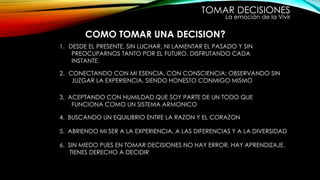 TOMAR DECISIONES
La emoción de la Vivir
COMO TOMAR UNA DECISION?
1. DESDE EL PRESENTE, SIN LUCHAR, NI LAMENTAR EL PASADO Y SIN
PREOCUPARNOS TANTO POR EL FUTURO. DISFRUTANDO CADA
INSTANTE.
2. CONECTANDO CON MI ESENCIA, CON CONSCIENCIA: OBSERVANDO SIN
JUZGAR LA EXPERIENCIA, SIENDO HONESTO CONMIGO MISMO
3. ACEPTANDO CON HUMILDAD QUE SOY PARTE DE UN TODO QUE
FUNCIONA COMO UN SISTEMA ARMONICO
4. BUSCANDO UN EQUILIBRIO ENTRE LA RAZON Y EL CORAZON
5. ABRIENDO MI SER A LA EXPERIENCIA, A LAS DIFERENCIAS Y A LA DIVERSIDAD
6. SIN MIEDO PUES EN TOMAR DECISIONES NO HAY ERROR, HAY APRENDIZAJE.
TIENES DERECHO A DECIDIR
 