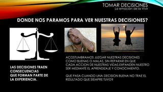 TOMAR DECISIONES
La emoción de la Vivir
DONDE NOS PARAMOS PARA VER NUESTRAS DECISIONES?
ACOSTUMBRAMOS JUZGAR NUESTRAS DECISIONES
COMO BUENAS O MALAS, SIN REPARAR EN QUE
CADA ACCION DE NUESTRAS VIDAS EXPANDEN NUESTRO
SER MEDIANTE EL APRENDIZAJE Y CONOCIMIENTO.
QUE PASA CUANDO UNA DECISION BUENA NO TRAE EL
RESULTADO QUE SIEMPRE TUVO?
LAS DECISIONES TRAEN
CONSECUENCIAS
QUE FORMAN PARTE DE
LA EXPERIENCIA.
 