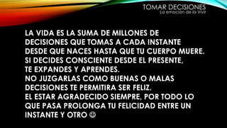 TOMAR DECISIONES
La emoción de la Vivir
LA VIDA ES LA SUMA DE MILLONES DE
DECISIONES QUE TOMAS A CADA INSTANTE
DESDE QUE NACES HASTA QUE TU CUERPO MUERE.
SI DECIDES CONSCIENTE DESDE EL PRESENTE,
TE EXPANDES Y APRENDES.
NO JUZGARLAS COMO BUENAS O MALAS
DECISIONES TE PERMITIRA SER FELIZ.
EL ESTAR AGRADECIDO SIEMPRE, POR TODO LO
QUE PASA PROLONGA TU FELICIDAD ENTRE UN
INSTANTE Y OTRO 
 
