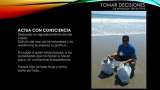 TOMAR DECISIONES
La emoción de la Vivir
ACTUA CON CONSCIENCIA
Desborda en agradecimiento donde
vayas!
Disfruta del mar, de la naturaleza y sin
resistencias le expresa tu gratitud.
Sin juzgar a quien arroja basura, a las
autoridades que no hacen o hacen
poco, sin contaminar la experiencia.
Porque sólo así todo fluye y formo
parte de Todo...
 