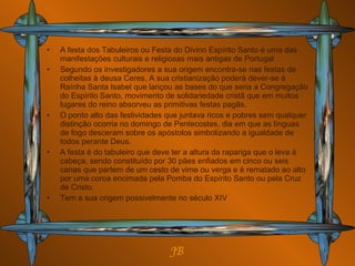 A festa dos Tabuleiros ou Festa do Divino Espírito Santo é uma das manifestações culturais e religiosas mais antigas de Portugal Segundo os investigadores a sua origem encontra-se nas festas de colheitas à deusa Ceres. A sua cristianização poderá dever-se á Raínha Santa Isabel que lançou as bases do que seria a Congregação do Espírito Santo, movimento de solidariedade cristã que em muitos lugares do reino absorveu as primitivas festas pagãs. O ponto alto das festividades que juntava ricos e pobres sem qualquer distinção ocorria no domingo de Pentecostes, dia em que as línguas de fogo desceram sobre os apóstolos simbolizando a igualdade de todos perante Deus. A festa é do tabuleiro que deve ter a altura da rapariga que o leva à cabeça, sendo constituído por 30 pães enfiados em cinco ou seis canas que partem de um cesto de vime ou verga e é rematado ao alto por uma coroa encimada pela Pomba do Espírito Santo ou pela Cruz de Cristo. Tem a sua origem possivelmente no século XIV  JB 