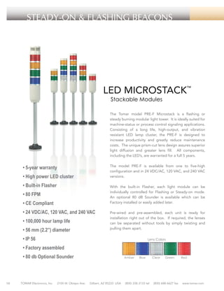 STEADY-ON & FLASHING BEACONS

LED MICROSTACK™
Stackable Modules

The Tomar model PRE-F Microstack is a flashing or
steady burning modular light tower. It is ideally suited for
machine-status or process control signaling applications.
Consisting of a long life, high-output, and vibration
resistant LED lamp cluster, the PRE-F is designed to
increase productivity and greatly reduce maintenance
costs. The unique prism-cut lens design assures superior
light diffusion and greater lens fill. All components,
including the LED’s, are warranted for a full 5 years.

• 5-year warranty

The model PRE-F is available from one to five-high
configuration and in 24 VDC/AC, 120 VAC, and 240 VAC
versions.

• High power LED cluster
• Built-in Flasher

With the built-in Flasher, each light module can be
individually controlled for Flashing or Steady-on mode.
An optional 80 dB Sounder is available which can be
Factory installed or easily added later.

• 80 FPM
• CE Compliant
• 24 VDC/AC, 120 VAC, and 240 VAC
• 100,000 hour lamp life
• 56 mm (2.2”) diameter

Pre-wired and pre-assembled, each unit is ready for
installation right out of the box. If required, the lenses
can be separated without tools by simply twisting and
pulling them apart.

• IP 56

Lens Colors

• Factory assembled
• 80 db Optional Sounder

10

TOMAR Electronics, Inc.

2100 W. Obispo Ave.

Amber

Gilbert, AZ 85233 USA

Blue

(800) 338-3133 tel

Clear

Green

(800) 688-6627 fax

Red

www.tomar.com

 