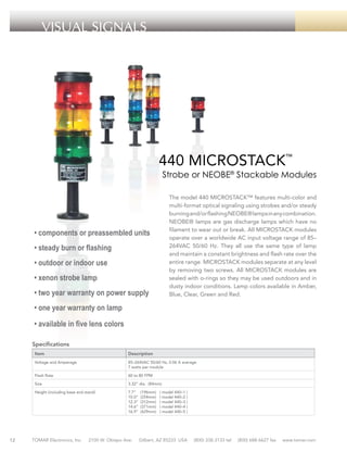 VISUAL SIGNALS

440 MICROSTACK™

Strobe or NEOBE® Stackable Modules
The model 440 MICROSTACK™ features multi-color and
multi-format optical signaling using strobes and/or steady
burning and/or flashing NEOBE® lamps in any combination.
NEOBE® lamps are gas discharge lamps which have no
filament to wear out or break. All MICROSTACK modules
operate over a worldwide AC input voltage range of 85–
264VAC 50/60 Hz. They all use the same type of lamp
and maintain a constant brightness and flash rate over the
entire range. MICROSTACK modules separate at any level
by removing two screws. All MICROSTACK modules are
sealed with o-rings so they may be used outdoors and in
dusty indoor conditions. Lamp colors available in Amber,
Blue, Clear, Green and Red.

• components or preassembled units
• steady burn or flashing
• outdoor or indoor use
• xenon strobe lamp
• two year warranty on power supply
• one year warranty on lamp
• available in five lens colors
Specifications
Item
Voltage and Amperage

85–264VAC 50/60 Hz, 0.06 A average
7 watts per module

Flash Rate

60 to 80 FPM

Size

3.32” dia. (84mm)

Height (including base and stand)

12

Description

7.7”
10.0”
12.3”
14.6”
16.9”

TOMAR Electronics, Inc.

2100 W. Obispo Ave.

(196mm)
(254mm)
(312mm)
(371mm)
(429mm)

( model 440–1 )
( model 440–2 )
( model 440–3 )
( model 440–4 )
( model 440–5 )

Gilbert, AZ 85233 USA

(800) 338-3133 tel

(800) 688-6627 fax

www.tomar.com

 