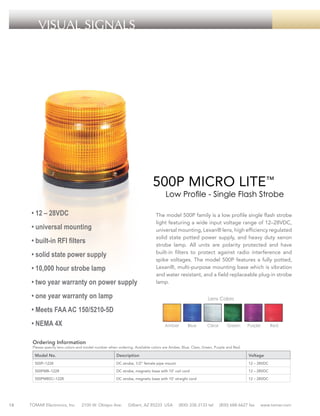 VISUAL SIGNALS

500P MICRO LITE™

Low Profile - Single Flash Strobe

• 12 – 28VDC
• universal mounting
• built-in RFI filters
• solid state power supply
• 10,000 hour strobe lamp
• two year warranty on power supply

The model 500P family is a low profile single flash strobe
light featuring a wide input voltage range of 12–28VDC,
universal mounting, Lexan® lens, high efficiency regulated
solid state potted power supply, and heavy duty xenon
strobe lamp. All units are polarity protected and have
built-in filters to protect against radio interference and
spike voltages. The model 500P features a fully potted,
Lexan®, multi-purpose mounting base which is vibration
and water resistant, and a field replaceable plug-in strobe
lamp.

• one year warranty on lamp

Lens Colors

• Meets FAA AC 150/5210-5D
• NEMA 4X

Amber

Blue

Clear

Green

Purple

Red

Ordering Information

Please specify lens colors and model number when ordering. Available colors are Amber, Blue, Clear, Green, Purple and Red.

Model No.

Description

Voltage

500P–1228

DC strobe, 1/2” female pipe mount

12 – 28VDC

500PMB–1228

18

DC strobe, magnetic base with 10’ coil cord

12 – 28VDC

500PMBSC–1228

DC strobe, magnetic base with 10’ straight cord

12 – 28VDC

TOMAR Electronics, Inc.

2100 W. Obispo Ave.

Gilbert, AZ 85233 USA

(800) 338-3133 tel

(800) 688-6627 fax

www.tomar.com

 
