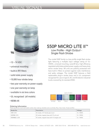 VISUAL SIGNALS

550P MICRO LITE II™
Low Profile - High Output Single Flash Strobe

The model 550P family is a low profile single flash strobe
light featuring a multiple input voltage rating of 12–
74VDC, universal mounting, Lexan® lens, high efficiency
regulated solid state potted power supply, and heavy duty
xenon strobe lamp. All units are polarity protected and
have built-in filters to protect against radio interference
and spike voltages. The model 550P features a field
replaceable plug-in strobe lamp and is UL component
recognized for use on type E, EE, and ES electric industrial
trucks covered by UL standard #583.

• 12 – 74 VDC
• universal mounting
• built-in RFI filters
• solid state power supply
• 10,000 hour strobe lamp
• two year warranty on power supply
• one year warranty on lamp
• available in six lens colors

Lens Colors

• UL recognized (all models)
• NEMA 4X

Amber

Blue

Clear

Green

Purple

Red

Ordering Information

Please specify lens colors and model number when ordering. Available colors are Amber, Blue, Clear, Green, Purple and Red.

Model No.

Voltage

DC strobe, 1/2” female pipe mount

12 – 74VDC

550PMB–1274

DC strobe, magnetic base with 10’ coil cord

12 – 74VDC

550PMBSC–1274

20

Description

550P–1274

DC strobe, magnetic base with 10’ straight cord

12 – 74VDC

TOMAR Electronics, Inc.

2100 W. Obispo Ave.

Gilbert, AZ 85233 USA

(800) 338-3133 tel

(800) 688-6627 fax

www.tomar.com

 