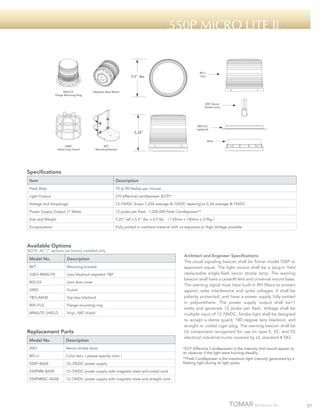 550p micro lite ii

801-L
Lens

5.5" dia.

800-FLG
Flange Mounting Ring

Magnetic Base Mount

2001 Xenon
Strobe Lamp

800-FLG
(optional)

5.25"

Base
G802
Heavy Duty Guard

BKT
Mounting Bracket

Specifications
Item

Description

Flash Rate

70 to 90 flashes per minute

Light Output

270 effective candlepower (ECP)*

Voltage and Amperage

12-74VDC draws 1.25A average @ 12VDC tapering to 0.2A average @ 74VDC

Power Supply Output 11 Watts

12 joules per flash. 1,200,000 Peak Candlepower**

Size and Weight

5.25” tall x 5.5” dia. x 2.0 lbs

Encapsulation

Fully potted in urethane material with no exposure to High Voltage possible

( 133mm x 140mm x 0.9kg )

Available Options

NOTE: All “/“ options are factory installed only.

Model No.

Description

BKT

Mounting bracket

/LBO–MINILITE

Lens blackout segment 180º

802–03

Lens dust cover

G802

Guard

TBO–MAXI

Top lens blackout

800–FLG

Flange mounting ring

MINILITE SHIELD

Vinyl, 180º shield

Replacement Parts
Model No.

Description

2001

Xenon strobe lamp

801–L

Color lens ( please specify color )

550P–BASE

12–74VDC power supply

550PMB–BASE

12–74VDC power supply with magnetic base and coiled cord

550PMBSC–BASE

Architect and Engineer Specifications
The visual signaling beacon shall be Tomar model 550P or
approved equal. The light source shall be a plug-in field
replaceable single-flash xenon strobe lamp. The warning
beacon shall have a Lexan® lens and universal mount base.
The warning signal must have built-in RFI filters to protect
against radio interference and spike voltages. It shall be
polarity protected, and have a power supply fully potted
in polyurethane. The power supply output shall be11
watts and generate 12 joules per flash. Voltage shall be
multiple input of 12-74VDC. Strobe light shall be designed
to accept a dome guard, 180 degree lens blackout, and
straight or coiled cigar plug. The warning beacon shall be
UL component recognized for use on type E, EE, and ES
electrical industrial trucks covered by UL standard # 583.

12–74VDC power supply with magnetic base and straight cord

*ECP (Effective Candlepower) is the intensity that would appear to
an observer if the light were burning steadily.
**Peak Candlepower is the maximum light intensity generated by a
flashing light during its light pulse.

21

 