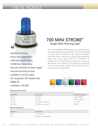VISUAL SIGNALS

700 MINI STROBE®
Single Flash Warning Light

• aluminum housing
• heavy duty construction
• solid state power supply
• 10,000 hour strobe lamp
• two year warranty on power supply

The model 700 MINI STROBE family is a single flash heavy
duty strobe light featuring an all aluminum housing, flange
mounting, 360° Lexan® lens, high efficiency regulated
solid state power supply and a plug-in field replaceable
heavy duty xenon strobe lamp. The 700–1274 will
operate over 12–74VDC without making any changes or
adjustments. DC models are UL component recognized
for use on type E, EE, and ES electric industrial trucks
covered by UL standard #583.

• one year warranty on lamp
• available in six lens colors
• UL recognized (DC models only)

Lens Colors

• NEMA 3R
• available in 120 VDC

Amber

Blue

Clear

Green

Purple

Red

Ordering Information

Please specify lens colors and model number when ordering. Available colors are Amber, Blue, Clear, Green, Purple and Red.

Model No.

Description

Voltage/Frequency

700–110

AC strobe

120VAC, 50/60HZ

700–240

AC strobe

240VAC, 50/60HZ

700–1274

DC strobe, UL recognized

12 – 74VDC

700–120DC

DC strobe, UL recognized

120VDC

Mounting Options

NOTE: All “/“ options are factory installed only.

Model No.
/PM1

1/2” pipe mount

/M

22

Description

Magnetic mount #90 magnet

TOMAR Electronics, Inc.

2100 W. Obispo Ave.

Gilbert, AZ 85233 USA

(800) 338-3133 tel

(800) 688-6627 fax

www.tomar.com

 