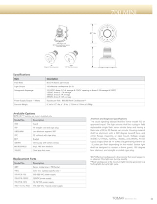 700 mini

4.7" dia.

/GM (Guard) and
BKT (Mounting Bracket) options
shown with strobe

6"

/M
Magnetic Mounting option

/PM1
1/2" Pipe Mount option

Specifications
Item

Description

Flash Rate

80 to 95 flashes per minute

Light Output

185 effective candlepower (ECP)*

Voltage and Amperage

12-74VDC draws 1.25 A average @ 12VDC tapering to draws 0.2A average @ 74VDC
120VAC draws 0.17A average
120VDC draws 0.1A average
240VAC draws 0.12A average

Power Supply Output 11 Watts

8 joules per flash. 800,000 Peak Candlepower**

Size and Weight

6” tall x 4.7” dia. x 1.3 lbs ( 152mm x 119mm x 0.58kg )

Available Options

NOTE: All “/“ options are factory installed only.

Model No.

Description

/GM

Guard

/CP

10’ straight cord and cigar plug

/LBO–MINI

Lens blackout segment 180º

/CC

10’ coil cord with cigar plug

BKT

Bracket

/DEMO

Demo prep with battery clamps

MICROSHIELD

Vinyl, 180º lens blackout

700–DC

Clear lens dust cover

Replacement Parts
Model No.

Description

3001

110–120 VAC power supply

700–PCB–120DC

120VDC power supply

700–PCB–1274

12–74 VDC power supply

700–110–15J–PCB

**Peak Candlepower is the maximum light intensity generated by a
flashing light during its light pulse.

Color lens ( please specify color )

700–PCB–110

*ECP (Effective Candlepower) is the intensity that would appear to
an observer if the light were burning steadily.

Xenon strobe lamp ( 700 family )

700-L

Architect and Engineer Specifications
The visual signaling beacon shall be Tomar model 700 or
approved equal. The light source shall be a plug-in field
replaceable single flash xenon strobe lamp and having a
flash rate of 80 to 90 flashes per minute. Housing material
shall be aluminum with a 360 degree Lexan® lens, and
either flange, magnetic, or pipe mount. Voltage ranges
shall be 12-74VDC, 120VAC, 120VDC, and 240VAC. Power
supply output shall be 11 watts and generating either 8 or
15 joules per flash depending on the model. Strobe light
shall be designed to accept a dome guard, 180 degree
lens blackout, and straight or coiled cigar plug.

110–120 VAC 15 joule power supply

23

 