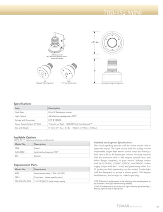 700-15j Mini

4.7" dia.

/GM (Guard) and
BKT (Mounting Bracket) options
shown with strobe

6"

/M
Magnetic Mounting option

/PM1
1/2" Pipe Mount option

Specifications
Item

Description

Flash Rate

80 to 95 flashes per minute

Light Output

360 effective candlepower (ECP)*

Voltage and Amperage

0.17 @ 120VAC

Power Supply Output 11 Watts

15 joules per flash. 1,500,000 Peak Candlepower**

Size and Weight

6” tall x 4.7” dia. x 1.3 lbs ( 152mm x 119mm x 0.58kg )

Available Options

NOTE: All “/“ options are factory installed only.

Model No.

Description

/GM

Guard

/LBO–MINI

Lens blackout segment 180º

BKT

Bracket

Replacement Parts
Model No.

Description

6001

Xenon strobe lamp ( 700–110–15J )

700-L

Color lens ( please specify color )

700–110–15J–PCB

110–120 VAC 15 joule power supply

Architect and Engineer Specifications
The visual signaling beacon shall be Tomar model 700 or
approved equal. The light source shall be a plug-in field
replaceable single flash xenon strobe lamp and having a
flash rate of 80 to 90 flashes per minute. Housing material
shall be aluminum with a 360 degree Lexan® lens, and
either flange, magnetic, or pipe mount. Voltage ranges
shall be 12-74VDC, 120VAC, 120VDC, and 240VAC. Power
supply output shall be 11 watts and generating either 8 or
15 joules per flash depending on the model. Strobe light
shall be designed to accept a dome guard, 180 degree
lens blackout, and straight or coiled cigar plug.
*ECP (Effective Candlepower) is the intensity that would appear to
an observer if the light were burning steadily.
**Peak Candlepower is the maximum light intensity generated by a
flashing light during its light pulse.

25

 