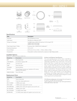 801 Mini i
5.5" dia.

800-FLG
Flange Mounting Ring

801-L
Lens

Magnetic Base Mount

4001 Xenon
Strobe Lamp

800-FLG
(optional on
AC versions)

5.25"

Base
G802
Heavy Duty Guard

BKT
Mounting Bracket

Specifications
Item

Description

Flash Rate

80 to 95 flashes per minute

Light Output

400 effective candlepower (ECP)*

Voltage and Amperage

12-74VDC draws 1.25A @ 12V tapering to 0.2A average @ 74V
120VAC draws 0.3A average
240VAC draws 0.3A average

Power Supply Output 11 Watts

8 joules per flash. 800,000 Peak Candlepower**

Operating Temperature

-40 C to 65 C

Size and Weight

5.25” tall x 5.5” dia. x 2.0 lbs

Encapsulation

Fully potted in urethane material with no exposure to High Voltage possible

( 133mm x 140mm x 0.9kg )

Available Options

NOTE: All “/“ options are factory installed only.

Model No.

Description

BKT

Mounting bracket

/LBO–MINILITE

Lens blackout segment 180º

802–03

Lens dust cover

G802

Heavy duty guard

TBO–MAXI

Top lens blackout

800–FLG

Chrome flange mounting ring ( standard on DC versions,
optional on AC versions )

MINILITE SHIELD

Vinyl, 180º shield

Replacement Parts
Model No.

Description

4001

Xenon strobe lamp

801–L

Color lens ( please specify color )

801–110–BASE

120VAC power supply

801LC–BASE

120VAC power supply with AC cord set

801LCMB–BASE

120VAC power supply with magnetic mount and AC cord

801–240–BASE

240VAC power supply

801–1274–BASE

12–74VDC power supply

801MB–BASE

Architect and Engineer Specifications
The visual signaling beacon shall be Tomar model 801 or
approved equal. The light source shall be a plug-in field
replaceable single-flash xenon strobe lamp. The warning
beacon shall have a Lexan® lens and universal mount
base. The warning signal must have built-in RFI filters to
protect against radio interference and spike voltages. It
shall be polarity protected, and have a power supply fully
potted in polyurethane. The beacon shall have an 11 watt
power supply, and generate 8 joules per flash at 80 to 95
flashes per minute. Light intensity is to be 400 effective
candlepower, and voltage ranges shall be 12-74VDC, 120
VAC, and 240VAC. Strobe light shall be designed to accept
a dome guard and mounting bracket.

12–74VDC power supply with magnetic mount and coil cord

*ECP (Effective Candlepower) is the intensity that would appear to
an observer if the light were burning steadily.
**Peak Candlepower is the maximum light intensity generated by a
flashing light during its light pulse.

27

 