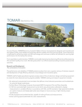 VISUAL SIGNALS

For over 30 years, TOMAR Electronics, located in Gilbert, Arizona, has engineered, designed, and manufactured
the highest quality, most reliable and extremely efficient audible and visual warning signals. Tomar Electronics
is dedicated to perfecting strobe and LED technology and continues to define the standard for warning light
performance into the twenty-first century.
From assemblers to administration, TOMAR is continually improving manufacturing efficiencies while preserving
the consistent quality of our work. We take great pride in our efforts toward providing innovative products that
save lives.
Research and Development
The cornerstone of innovation.
The performance and reliability of TOMAR products evolves from over a quarter century of intensive research
and development of high efficiency electronic circuit designs and innovative optics.
TOMAR’s staff of highly specialized engineers employ state-of-the-art electronic design and testing equipment
to create the most advanced warning signals available. TOMAR’s testing and research equipment includes:
• An advanced computerized circuit simulator that defines critical tolerance parameters and troubleshoots
for potential design weaknesses.
• Surface Mount Technology Computer Automated (SMT) Component Pick and Place Assembly
• A 100 foot automated light measurement tunnel which uses photometers calibrated to display
measurements in candelas effective in accordance with FAA, and IES standards. High speed photodiodes
are used to measure and display light pulse wave shapes to insure accuracy in light intensity output
specifications.
• A fully equipped and certified test lab, capable of making all tests and measurements.
• A fast scanning spectroradiometer for color measurements.

2

TOMAR Electronics, Inc.

2100 W. Obispo Ave.

Gilbert, AZ 85233 USA

(800) 338-3133 tel

(800) 688-6627 fax

www.tomar.com

 