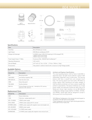 804 Maxi I

5.5" dia.
800-FLG
Flange Mounting Ring

1700 Lens

Magnetic Base Mount

4001 Xenon
Strobe Lamp

6.75"

800-FLG
(optional on
AC versions)
Base

G800
Heavy Duty Guard

BKT
Mounting Bracket

Specifications
Item

Description

Flash Rate

80 to 95 flashes per minute

Light Output

480 effective candlepower (ECP)*

Voltage and Amperage

12-74VDC draws 1.25A @ 12V tapering to 0.2A average @ 74V
120VAC draws 0.3A average
240VAC draws 0.3A average

Power Supply Output 11 Watts

8 joules per flash. 800,000 Peak Candlepower**

Operating Temperature

-40 C to 65 C

Size and Weight

6.75” tall x 5.5” dia. x 2.2 lbs

Encapsulation

Fully potted in urethane material with no exposure to High Voltage possible

( 171mm x 140mm x 1.0kg )

Available Options

NOTE: All “/“ options are factory installed only.

Model No.

Description

BKT

Mounting bracket

/LBO–MAXI

Lens blackout segment 180º

800/1250–DC

Clear lens dust cover

G800

Heavy duty guard

TBO–MAXI

Top lens blackout

800–FLG

Chrome flange mounting ring ( standard on DC versions,
optional on AC versions )

Replacement Parts
Model No.

Description

4001

Xenon strobe lamp

1700

Color lens ( please specify color )

801–110–BASE

120VAC power supply

801LC–BASE

120VAC power supply with AC cord set

801MBSC–BASE

120VAC power supply with magnetic mount and straight cord

801–240–BASE

240VAC power supply

801–1274–BASE

12–74VDC power supply

801MB–BASE

Architect and Engineer Specifications
The visual signaling beacon shall be Tomar model 804 or
approved equal. The light source shall be a plug-in field
replaceable single-flash xenon strobe lamp. The warning
beacon shall have a Lexan® lens and universal mount
base. The warning signal must have built-in RFI filters to
protect against radio interference and spike voltages. It
shall be polarity protected, and have a power supply fully
potted in polyurethane. The beacon shall have an 11 watt
power supply, and generate 8 joules per flash at 80 to 95
flashes per minute. Light intensity is to be 480 effective
candlepower. Voltage ranges shall be 12-74VDC, 120 VAC,
and 240VAC. Strobe light shall be designed to accept a
dome guard and mounting bracket.

12–74VDC power supply with magnetic mount and coil cord

*ECP (Effective Candlepower) is the intensity that would appear to
an observer if the light were burning steadily.
**Peak Candlepower is the maximum light intensity generated by a
flashing light during its light pulse.

29

 