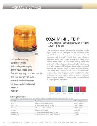 VISUAL SIGNALS

8024 MINI LITE I™

Low Profile - Double or Quad Flash
Multi - Strobe

• universal mounting
• built-in RFI filters
• solid state power supply
• 10,000 hour strobe lamp
• five year warranty on power supply
• one year warranty on lamp
• available in six lens colors

The model 8024 family is a low profile, multi-flash strobe
light which can be changed by the customer from
double flash to quad flash operation. It features universal
mounting, full size 360° Lexan® lens, high efficiency
regulated solid state power supply, and heavy duty
xenon strobe lamp. DC units have polarity protection
and built-in filters to protect against radio interference
and spike voltages. AC units are designed to withstand
multiple line transient spikes of 6000V without damage.
The model 8024 strobe features a fully potted, Lexan®,
multi-purpose mounting base which is vibration and water
resistant, and has a plug-in strobe lamp and photocell
which can be activated to automatically reduce intensity
during nighttime operation.

• UL listed (AC models only)

Lens Colors

• NEMA 4X
• 750 ECP

Amber

Blue

Clear

Green

Purple

Red

Ordering Information

Please specify lens colors and model number when ordering. Available colors are Amber, Blue, Clear, Green, Purple and Red.

Model No.

Description

Voltage/Frequency

8024–110

AC strobe with 10” leads, UL listed

120VAC, 50/60Hz

8024LC–110

AC strobe with AC cord set, UL listed

120VAC, 50/60Hz

8024–240

240VAC, 50/60Hz

DC strobe with 10” leads

12 – 28VDC

8024MB–1228

DC strobe, magnetic mount and 10’ coil cord

12 – 28VDC

8024MBSC–1228

30

AC strobe with 10” leads, UL listed

8024–1228

DC strobe, magnetic mount and 10’ straight cord

12 – 28VDC

TOMAR Electronics, Inc.

2100 W. Obispo Ave.

Gilbert, AZ 85233 USA

(800) 338-3133 tel

(800) 688-6627 fax

www.tomar.com

 