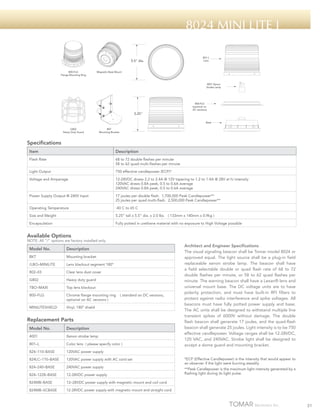 8024 Mini Lite i
801-L
Lens

5.5" dia.
800-FLG
Flange Mounting Ring

Magnetic Base Mount

4001 Xenon
Strobe Lamp

800-FLG
(optional on
AC versions)

5.25"
Base
G802
Heavy Duty Guard

BKT
Mounting Bracket

Specifications
Item

Description

Flash Rate

68 to 72 double flashes per minute
58 to 62 quad multi-flashes per minute

Light Output

750 effective candlepower (ECP)*

Voltage and Amperage

12-28VDC draws 2.2 to 2.4A @ 12V tapering to 1.2 to 1.4A @ 28V at hi intensity
120VAC draws 0.8A peak, 0.5 to 0.6A average
240VAC draws 0.8A peak, 0.5 to 0.6A average

Power Supply Output @ 240V Input

17 joules per double flash. 1,700,000 Peak Candlepower**
25 joules per quad multi-flash. 2,500,000 Peak Candlepower**

Operating Temperature

-40 C to 65 C

Size and Weight

5.25” tall x 5.5” dia. x 2.0 lbs

Encapsulation

Fully potted in urethane material with no exposure to High Voltage possible

( 133mm x 140mm x 0.9kg )

Available Options

NOTE: All “/“ options are factory installed only.

Model No.

Description

BKT

Mounting bracket

/LBO–MINILITE

Lens blackout segment 180º

802–03

Clear lens dust cover

G802

Heavy duty guard

TBO–MAXI

Top lens blackout

800–FLG

Chrome flange mounting ring
optional on AC versions )

MINILITESHIELD

Vinyl, 180º shield

( standard on DC versions,

Replacement Parts
Model No.

Description

4001

Xenon strobe lamp

801–L

Color lens ( please specify color )

824–110–BASE

120VAC power supply

824LC–110–BASE

120VAC power supply with AC cord set

824–240–BASE

240VAC power supply

824–1228–BASE

12-28VDC power supply

824MB–BASE

12–28VDC power supply with magnetic mount and coil cord

824MB–SCBASE

Architect and Engineer Specifications
The visual signaling beacon shall be Tomar model 8024 or
approved equal. The light source shall be a plug-in field
replaceable xenon strobe lamp. The beacon shall have
a field selectable double or quad flash rate of 68 to 72
double flashes per minute, or 58 to 62 quad flashes per
minute. The warning beacon shall have a Lexan® lens and
universal mount base. The DC voltage units are to have
polarity protection, and must have built-in RFI filters to
protect against radio interference and spike voltages. All
beacons must have fully potted power supply and base.
The AC units shall be designed to withstand multiple line
transient spikes of 6000V without damage. The double
flash beacon shall generate 17 joules, and the quad-flash
beacon shall generate 25 joules. Light intensity is to be 750
effective candlepower. Voltage ranges shall be 12-28VDC,
120 VAC, and 240VAC. Strobe light shall be designed to
accept a dome guard and mounting bracket.

12-28VDC power supply with magnetic mount and straight cord

*ECP (Effective Candlepower) is the intensity that would appear to
an observer if the light were burning steadily.
**Peak Candlepower is the maximum light intensity generated by a
flashing light during its light pulse.

31

 
