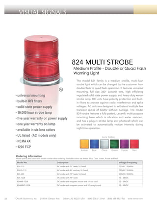 VISUAL SIGNALS

824 MULTI STROBE

Medium Profile - Double or Quad Flash
Warning Light

• universal mounting
• built-in RFI filters
• solid state power supply
• 10,000 hour strobe lamp
• five year warranty on power supply
• one year warranty on lamp
• available in six lens colors

The model 824 family is a medium profile, multi-flash
strobe light which can be changed by the customer from
double flash to quad flash operation. It features universal
mounting, full size 360° Lexan® lens, high efficiency
regulated solid state power supply, and heavy duty xenon
strobe lamp. DC units have polarity protection and builtin filters to protect against radio interference and spike
voltages. AC units are designed to withstand multiple line
transient spikes of 6000V without damage. The model
824 strobe features a fully potted, Lexan®, multi-purpose
mounting base which is vibration and water resistant,
and has a plug-in strobe lamp and photocell which can
be activated to automatically reduce intensity during
nighttime operation.

• UL listed (AC models only)

Lens Colors

• NEMA 4X
• 1200 ECP

Amber

Blue

Clear

Green

Purple

Red

Ordering Information

Please specify lens colors and model number when ordering. Available colors are Amber, Blue, Clear, Green, Purple and Red.

Model No.

Voltage/Frequency

824–110

AC strobe with 10” leads, UL listed

120VAC, 50/60Hz

824LC–110

AC strobe with AC cord set, UL listed

120VAC, 50/60Hz

824–240

AC strobe with 10” leads, UL listed

240VAC, 50/60Hz

824–1228

DC strobe with 10” leads

12 – 28VDC

824MB–1228

DC strobe with magnetic mount and 10’ coil cord

12 – 28VDC

824MBSC–1228

32

Description

DC strobe with magnetic mount and 10’ straight cord

12 – 28VDC

TOMAR Electronics, Inc.

2100 W. Obispo Ave.

Gilbert, AZ 85233 USA

(800) 338-3133 tel

(800) 688-6627 fax

www.tomar.com

 