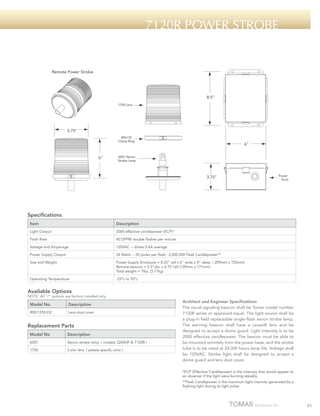 7120R Power strobe

Remote Power Strobe

8.5"
1700 Lens

5.75"
800-CR
Clamp Ring

6"

6"

6001 Xenon
Strobe Lamp

3.75"

Power Supply
Enclosure

Specifications
Item

Description

Light Output

2000 effective candlepower (ECP)*

Flash Rate

40 DFPM double flashes per minute

Voltage and Amperage

120VAC -- draws 0.4A average

Power Supply Output

26 Watts -- 20 joules per flash. 2,000,000 Peak Candlepower**

Size and Weight

Power Supply Enclosure = 8.25” tall x 6” wide x 4” deep ( 209mm x 153mm)
Remote beacon = 5.5”dia. x 6.75”tall (139mm x 171mm)
Total weight = 7lbs. (3.17kg)

Operating Temperature

-25ºc to 70ºc

Available Options

NOTE: All “/“ options are factory installed only.

Model No.

Description

800/1250-DC

Lens dust cover

Replacement Parts
Model No

Description

6001

Xenon strobe lamp ( models 3200HP & 7120R )

1700

Color lens ( please specify color )

Architect and Engineer Specifications
The visual signaling beacon shall be Tomar model number
7120R series or approved equal. The light source shall be
a plug-in field replaceable single-flash xenon strobe lamp.
The warning beacon shall have a Lexan® lens and be
designed to accept a dome guard. Light intensity is to be
2000 effective candlepower. The beacon must be able to
be mounted remotely from the power base, and the strobe
tube is to be rated at 24,000 hours lamp life. Voltage shall
be 120VAC. Strobe light shall be designed to accept a
dome guard and lens dust cover.
*ECP (Effective Candlepower) is the intensity that would appear to
an observer if the light were burning steadily.
**Peak Candlepower is the maximum light intensity generated by a
flashing light during its light pulse.

41

 