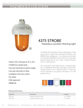 HAZARDOUS LOCATION

4375 STROBE

Hazardous Location Warning Light

• Class I, Div. 2 Groups A, B, C, & D
• 10,000 hour strobe lamp
• two year warranty on power supply
• one year warranty on lamp
• available in five lens colors

	
The Model 4375 hazardous location light features a high
output xenon strobe tube providing 80 Effective and
800,000 Peak candlepower. It is constructed and listed
to UL standard ANSI/ISA 12.12.01-2013 for nonincendive
electrical equipment for use in Class I, Division 2 Groups
A, B, C, and D locations.
The model 4375 strobe light features a tempered glass
lens. It is NEMA 4X water tight, dust-tight, and corrosionresistant rated for use in outdoor locations. These units
may be operated in any position and feature a ¾” IPS
pendant mount.

• UL listed

Lens Colors

• CSA approved
• NEMA 4X
Amber

Blue

Clear

Green

Red

Ordering Information

Please specify lens colors and model number when ordering. Available colors are Amber, Blue, Clear, Green and Red.

Model No.

Voltage

4375–120

Hazardous location AC strobe

120 – 240VAC

4375–1274

44

Description

Hazardous location DC strobe

12 – 74VDC

TOMAR Electronics, Inc.

2100 W. Obispo Ave.

Gilbert, AZ 85233 USA

(800) 338-3133 tel

(800) 688-6627 fax

www.tomar.com

 