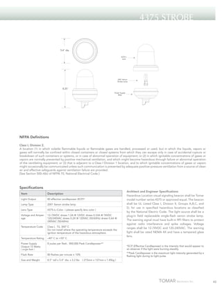 4375 Strobe

5.4" dia.
4375-L
Lens

2001 Xenon
Strobe Lamp

8.25"
Power Supply
Base

NFPA Definitions
Class I, Division 2.
A location (1) in which volatile flammable liquids or flammable gases are handled, processed or used, but in which the liquids, vapors or
gases will normally be confined within closed containers or closed systems from which they can escape only in case of accidental rupture or
breakdown of such containers or systems, or in case of abnormal operation of equipment; or (2) in which ignitable concentrations of gases or
vapors are normally prevented by positive mechanical ventilation, and which might become hazardous through failure or abnormal operation
of the ventilating equipment; or (3) that is adjacent to a Class I Division 1 location, and to which ignitable concentrations of gases or vapors
might occasionally be communicated unless such communication is prevented by adequate positive–pressure ventilation from a source of clean
air and effective safeguards against ventilation failure are provided.
[See Section 500–4(b) of NFPA 70, National Electrical Code.]

Specifications
Item

Description

Light Output

80 effective candlepower (ECP)*

Lamp Type

2001 Xenon strobe lamp

Lens Type

4375–L–Color ( please specify lens color )

Voltage and Amperage

12–74VDC draws 1.2A @ 12VDC draws 0.33A @ 74VDC
120/240VAC draws 0.2A @ 120VAC (50/60Hz) draws 0.6A @
240VAC (50/60Hz)

Temperature Code

Class I, T2, 300º C
Do not install where the operating temperature exceeds the
ignition temperature of the hazardous atmosphere.

Temperature Rating

–40º C to +55º C

Power Supply
Output 15 Watts

8 joules per flash. 800,000 Peak Candlepower**

Flash Rate

80 flashes per minute ± 10%

Size and Weight

8.5” tall x 5.4” dia. x 3.2 lbs

( single flash )

Architect and Engineer Specifications
Hazardous Location visual signaling beacon shall be Tomar
model number series 4375 or approved equal. The beacon
shall be UL Listed Class I, Division II, Groups A,B,C, and
D; for use in specified hazardous locations as classified
by the National Electric Code. The light source shall be a
plug-in field replaceable single-flash xenon strobe lamp.
The warning signal must have built-in RFI filters to protect
against radio interference and spike voltages. Voltage
ranges shall be 12-74VDC and 120-240VAC. The warning
light shall be rated NEMA 4X and have a tempered glass
lens.
*ECP (Effective Candlepower) is the intensity that would appear to
an observer if the light were burning steadily.
**Peak Candlepower is the maximum light intensity generated by a
flashing light during its light pulse.

( 215mm x 137mm x 1.45kg )

45

 