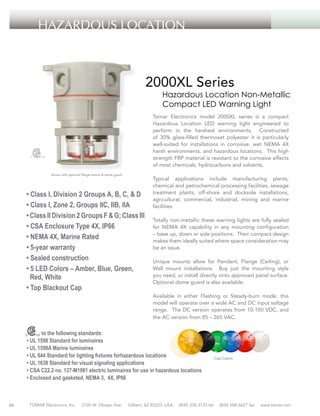 HAZARDOUS LOCATION

2000XL Series

Hazardous Location Non-Metallic
Compact LED Warning Light

Tomar Electronics model 2000XL series is a compact
Hazardous Location LED warning light engineered to
perform in the harshest environments. Constructed
of 30% glass-filled thermoset polyester it is particularly
well-suited for installations in corrosive, wet NEMA 4X
harsh environments, and hazardous locations. This high
strength FRP material is resistant to the corrosive effects
of most chemicals, hydrocarbons and solvents.
Shown with optional flange mount & dome guard

• Class I, Division 2 Groups A, B, C, & D
• Class I, Zone 2, Groups IIC, IIB, IIA
• Class II Division 2 Groups F & G; Class III
• CSA Enclosure Type 4X, IP66
• NEMA 4X, Marine Rated
• 5-year warranty
• Sealed construction
• 5 LED Colors – Amber, Blue, Green,
Red, White
• Top Blackout Cap

Typical applications include manufacturing plants,
chemical and petrochemical processing facilities, sewage
treatment plants, off-shore and dockside installations,
agricultural, commercial, industrial, mining and marine
facilities.
Totally non-metallic these warning lights are fully sealed
for NEMA 4X capability in any mounting configuration
– base up, down or side positions. Their compact design
makes them ideally suited where space consideration may
be an issue.
Unique mounts allow for Pendant, Flange (Ceiling), or
Wall mount installations. Buy just the mounting style
you need, or install directly onto approved panel surface.
Optional dome guard is also available.
Available in either Flashing or Steady-burn mode, this
model will operate over a wide AC and DC input voltage
range. The DC version operates from 10-100 VDC, and
the AC version from 85 – 265 VAC.

to the following standards:
• UL 1598 Standard for luminaires
• UL 1598A Marine luminaires
• UL 844 Standard for lighting fixtures forhazardous locations
• UL 1638 Standard for visual signaling applications
• CSA C22.2 no. 137-M1981 electric luminaires for use in hazardous locations
• Enclosed and gasketed, NEMA 3, 4X, IP66

46

TOMAR Electronics, Inc.

2100 W. Obispo Ave.

Gilbert, AZ 85233 USA

(800) 338-3133 tel

Cap Colors

(800) 688-6627 fax

www.tomar.com

 
