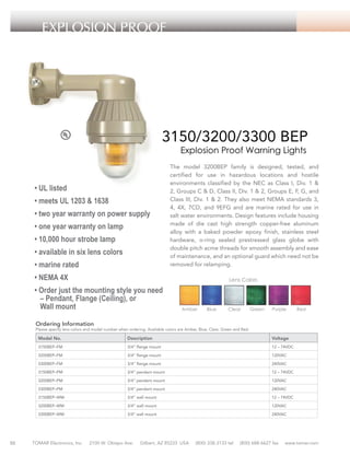 EXPLOSION PROOF

3150/3200/3300 BEP
Explosion Proof Warning Lights

• UL listed
• meets UL 1203 & 1638
• two year warranty on power supply
• one year warranty on lamp
• 10,000 hour strobe lamp
• available in six lens colors
• marine rated

The model 3200BEP family is designed, tested, and
certified for use in hazardous locations and hostile
environments classified by the NEC as Class I, Div. 1 &
2, Groups C & D, Class II, Div. 1 & 2, Groups E, F, G, and
Class III, Div. 1 & 2. They also meet NEMA standards 3,
4, 4X, 7CD, and 9EFG and are marine rated for use in
salt water environments. Design features include housing
made of die cast high strength copper-free aluminum
alloy with a baked powder epoxy finish, stainless steel
hardware, o-ring sealed prestressed glass globe with
double pitch acme threads for smooth assembly and ease
of maintenance, and an optional guard which need not be
removed for relamping.

• NEMA 4X

Lens Colors

• Order just the mounting style you need
– Pendant, Flange (Ceiling), or
Wall mount

Amber

Blue

Clear

Green

Purple

Red

Ordering Information

Please specify lens colors and model number when ordering. Available colors are Amber, Blue, Clear, Green and Red.

Model No.

Description

Voltage

3150BEP–FM

3/4” flange mount

12 – 74VDC

3200BEP–FM

3/4” flange mount

120VAC

3300BEP–FM

3/4” flange mount

240VAC

3150BEP–PM

3/4” pendant mount

12 – 74VDC

3200BEP–PM

3/4” pendant mount

120VAC

3300BEP–PM

3/4” pendant mount

240VAC

3150BEP–WM

3/4” wall mount

12 – 74VDC

3200BEP–WM

50

3/4” wall mount

120VAC

3300BEP–WM

3/4” wall mount

240VAC

TOMAR Electronics, Inc.

2100 W. Obispo Ave.

Gilbert, AZ 85233 USA

(800) 338-3133 tel

(800) 688-6627 fax

www.tomar.com

 