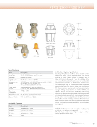 3150 3200 3300 BEP

7.44" dia.

Pendant Mount

Flange Mount

Installed view of Guard

11.1"

Wall Mount

700-R1 Lamp
BEPG Guard

Specifications
Item

Description

Lamp Type

700–R1–COLOR ( please specify lens color )

Flash Rate

80 flashes per minute

Light Output

425 effective candlepower (ECP)*

Voltage and Amperage

12–74VDC draws 1.25A @ 12VDC tapering to 0.2A @ 74VDC
850 mA @ 18 VDC; 625 mA @ 24 VDC
170 mA @ 120 VAC; 075 mA @ 240 VAC

Power Supply
Output

13 watts standard, 11 watts for model 3150
9 joules per flash. 900,000 Peak Candlepower**

Operating
Temperature

–40º C to +65º C

Temperature Code

T6 - All voltage and temperature ranges

Size and Weight

11.1” tall x 7.44” dia. x 10.6 lbs

Available Options
Item

Description

EP–FM–1

Splice box with 1” hubs

EP–PM–1

Splice box with 1” hubs

EP–WM–1

Splice box with 1” hubs

BEPG

Architect and Engineer Specifications
Visual signaling beacon shall be Tomar model number
series 3150, 3200, 3300 or approved equal. The beacon
shall be UL Listed Class I, Division 1, Groups C and D;
Class II, Division 2, Groups E, F and G; and Class III for
use in specified hazardous locations and /or combustible
atmospheres as classified by the National Electric Code.
The light source shall be a field replaceable single-flash
xenon strobe lamp. The warning signal must have built-in
RFI filters to protect against radio interference and spike
voltages. Voltage ranges shall be 12-74VDC, 120VAC, and
240VAC. Beacon must be rated NEMA 4X, with housing
made of die cast high-strength copper-free aluminum alloy
with baked powder epoxy finish, stainless steel hardware,
O-ring sealed pre-stressed globe with double pitch acme
threads for smooth assembly and ease of maintenance.
Must include a Lexan® inner lens and tempered glass outer
dome. The housing must be designed to accommodate a
dome guard.

Guard

*ECP (Effective Candlepower) is the intensity that would appear to
an observer if the light were burning steadily.
**Peak Candlepower is the maximum light intensity generated by a
flashing light during its light pulse.

51

 