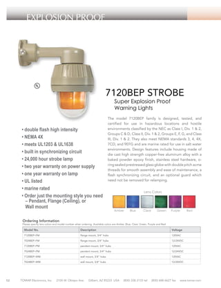EXPLOSION PROOF

7120BEP STROBE
Super Explosion Proof
Warning Lights

• double flash high intensity
• NEMA 4X
• meets UL1203 & UL1638
• built in synchronizing circuit
• 24,000 hour strobe lamp
• two year warranty on power supply
• one year warranty on lamp
• UL listed
• marine rated
• Order just the mounting style you need
– Pendant, Flange (Ceiling), or
Wall mount

The model 7120BEP family is designed, tested, and
certified for use in hazardous locations and hostile
environments classified by the NEC as Class I, Div. 1 & 2,
Groups C & D, Class II, Div. 1 & 2, Groups E, F, G, and Class
III, Div. 1 & 2. They also meet NEMA standards 3, 4, 4X,
7CD, and 9EFG and are marine rated for use in salt water
environments. Design features include housing made of
die cast high strength copper-free aluminum alloy with a
baked powder epoxy finish, stainless steel hardware, oring sealed prestressed glass globe with double pitch acme
threads for smooth assembly and ease of maintenance, a
flash synchronizing circuit, and an optional guard which
need not be removed for relamping.
Lens Colors

Amber

Blue

Clear

Green

Purple

Red

Ordering Information

Please specify lens colors and model number when ordering. Available colors are Amber, Blue, Clear, Green, Purple and Red.

Model No.

Description

Voltage

7120BEP–FM

flange mount, 3/4” hubs

120VAC

7024BEP–FM

flange mount, 3/4” hubs

12/24VDC

7120BEP–PM

pendant mount, 3/4” hubs

120VAC

7024BEP–PM

pendant mount, 3/4” hubs

12/24VDC

7120BEP–WM

52

wall mount, 3/4” hubs

120VAC

7024BEP–WM

wall mount, 3/4” hubs

12/24VDC

TOMAR Electronics, Inc.

2100 W. Obispo Ave.

Gilbert, AZ 85233 USA

(800) 338-3133 tel

(800) 688-6627 fax

www.tomar.com

 