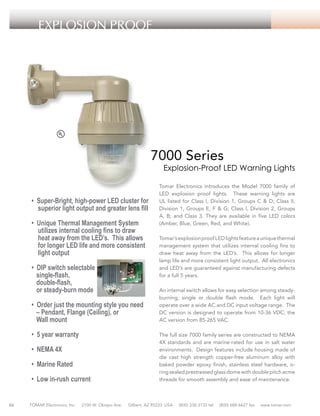 EXPLOSION PROOF

7000 Series

Explosion-Proof LED Warning Lights

• Super-Bright, high-power LED cluster for
superior light output and greater lens fill
• Unique Thermal Management System
utilizes internal cooling fins to draw
heat away from the LED’s. This allows
for longer LED life and more consistent
light output
• DIP switch selectable
single-flash,
double-flash,
or steady-burn mode
• Order just the mounting style you need
– Pendant, Flange (Ceiling), or
Wall mount
• 5 year warranty
• NEMA 4X
• Marine Rated
• Low in-rush current

56

TOMAR Electronics, Inc.

2100 W. Obispo Ave.

Tomar Electronics introduces the Model 7000 family of
LED explosion proof lights. These warning lights are
UL listed for Class I, Division 1, Groups C & D; Class II,
Division 1, Groups E, F & G; Class I, Division 2, Groups
A, B; and Class 3. They are available in five LED colors
(Amber, Blue, Green, Red, and White).
Tomar’s explosion proof LED lights feature a unique thermal
management system that utilizes internal cooling fins to
draw heat away from the LED’s. This allows for longer
lamp life and more consistent light output. All electronics
and LED’s are guaranteed against manufacturing defects
for a full 5 years.
An internal switch allows for easy selection among steadyburning, single or double flash mode. Each light will
operate over a wide AC and DC input voltage range. The
DC version is designed to operate from 10-36 VDC; the
AC version from 85-265 VAC.
The full size 7000 family series are constructed to NEMA
4X standards and are marine-rated for use in salt water
environments. Design features include housing made of
die cast high strength copper-free aluminum alloy with
baked powder epoxy finish, stainless steel hardware, oring sealed prestressed glass dome with double pitch acme
threads for smooth assembly and ease of maintenance.

Gilbert, AZ 85233 USA

(800) 338-3133 tel

(800) 688-6627 fax

www.tomar.com

 