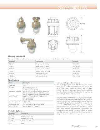 7000 Series LED

8.75" dia.

Pendant Mount

Flange Mount
Installed view of Guard

12"

Wall Mount

EPG Guard

Ordering Information
Please specify LED colors and model number when ordering. Available colors are Amber, Blue, Green, Red, and White.

Model No.

Description

Voltage

7024XLF

flange mount, 3/4” hubs

12-36 VDC

7124XLF

flange mount, 3/4” hubs

120-240 VAC

7024XLP

pendant mount, 3/4” hubs

12-36 VDC

7124XLP

pendant mount, 3/4” hubs

120-240 VAC

7024XLW

wall mount, 3/4” hubs

12-36 VDC

7124XLW

wall mount, 3/4” hubs

120-240 VAC

Specifications
Item

Description

Lamp Type

LED

Flash Rate

80 Single Flash per minute
40 Double Flash per minute

Voltage and Amperage

170 mA @ 24 VDC Flashing; 500 mA Steady-burn
035 mA @ 120 VAC Flashing; 100 mA Steady-burn
020 mA @ 240 VAC Flashing; 050 mA Steady-burn

In-rush Current

1.5 Amps @ 24 VDC Flashing and Steady-burn
065 mA @ 120 VAC
125 mA @ 240 VAC

Operating Temperature

-55 C to 85 C

Temperature Code

T6 - All voltage and temperature ranges

Size and Weight

12” tall x 8.75” dia. x 14.4 lbs

Available Options
Model No.

Description

EP–FM–1

Splice box with 1” hubs

EP–WM–1

Splice box with 1” hubs

EPG

Operating voltage ranges shall be 10-36 VDC or 85-265 VAC.
Operating temperature range shall be from -40 C to 85 C.
Beacon shall have built-in selector switch to allow operation
in Steady On, Single Flash, or Double Flash modes. Beacon
must be rated NEMA 4X, with housing made of die cast highstrength copper-free aluminum alloy with baked powder
epoxy finish, stainless steel hardware, O-ring sealed prestressed globe with double pitch acme threads for smooth
assembly and ease of maintenance. The housing must be
designed to accommodate a dome guard.

Splice box with 1” hubs

EP–PM–1

Architect and Engineer Specifications
LED visual signaling beacon shall be Tomar model number
series 7024 or 7124 or approved equal. The beacon shall
be UL Listed Class I, Division 1, Groups C and D; Class II,
Division 1, Groups E, F and G; and Class III for use in specified
hazardous locations and /or combustible atmospheres as
classified by the National Electric Code.

Guard

57

 