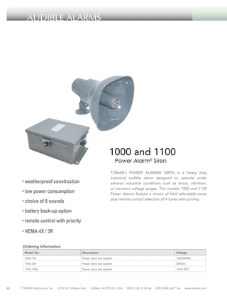 Audible ALARMS

1000 and 1100
Power Alarm© Siren

TOMAR’s POWER ALARM® SIREN is a heavy duty
industrial audible alarm designed to operate under
adverse industrial conditions such as shock, vibration,
or transient voltage surges. The models 1000 and 1100
Power Alarms feature a choice of field selectable tones
plus remote control selection of 4 tones with priority.

• weatherproof construction
• low power consumption
• choice of 8 sounds
• battery back-up option
• remote control with priority
• NEMA 4X / 3R
Ordering Information
Model No.

Description

Voltage

1000–120

Power alarm less speaker

120/240VAC

1100–250

60

Power alarm less speaker

250VDC

1100–1224

Power alarm less speaker

12-24 VDC

TOMAR Electronics, Inc.

2100 W. Obispo Ave.

Gilbert, AZ 85233 USA

(800) 338-3133 tel

(800) 688-6627 fax

www.tomar.com

 