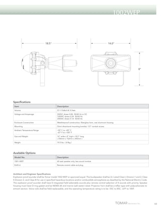 1002WEP

18.5“

14.0“

8“

Specifications
Item

Description

Volume

S7–110dbA @ 10 feet

Voltage and Amperage

24VDC draws 0.8A 50/60 Hz or DC
120VAC draws 0.2A 50/60 Hz
240VAC draws 0.1A 50/60 Hz

Enclosure Construction

Weatherproof construction, fiberglass horn, cast aluminum housing

Mounting

Omni directional mounting bracket, 1/2” conduit access

Ambient Temperature Range

–55º C to +85º C
–67º F to +185º F

Size and Weight

14” wide x 8” high x 18.5” long
( 356mm x 152mm x 445mm )

Weight

19.5 lbs ( 8.9kg )

Available Options
Model No.

Description

1001–WEP

60 watt speaker only, less sound module

RJ45–6

Remote control cable and plug

Architect and Engineer Specifications
Explosion proof sounder shall be Tomar model 1002 WEP or approved equal. The loudspeaker shall be UL Listed Class I, Division 1 and 2, Class
II Division 2, and Class III for use in specified hazardous locations and/or combustible atmospheres as classified by the National Electric Code.
The explosion proof sounder shall have 8 integrated field selectable sounds plus remote control selection of 4 sounds with priority. Speaker
housing must have O-ring gasket and be NEMA 4X and marine (salt water) rated. Projector horn shall be a reflex type with polycarbonate reentrant section. Voice coils shall be field-replaceable, and the operating temperature rating is to be -55C to 85C; -67F to 185F.

63

 
