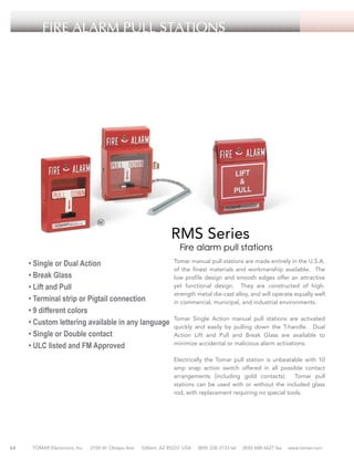 FIRE ALARM PULL STATIONS

RMS Series

Fire alarm pull stations

• Single or Dual Action
• Break Glass
• Lift and Pull
• Terminal strip or Pigtail connection
• 9 different colors
• Custom lettering available in any language
• Single or Double contact
• ULC listed and FM Approved

Tomar manual pull stations are made entirely in the U.S.A.
of the finest materials and workmanship available. The
low profile design and smooth edges offer an attractive
yet functional design. They are constructed of highstrength metal die-cast alloy, and will operate equally well
in commercial, municipal, and industrial environments.
Tomar Single Action manual pull stations are activated
quickly and easily by pulling down the T-handle. Dual
Action Lift and Pull and Break Glass are available to
minimize accidental or malicious alarm activations.
Electrically the Tomar pull station is unbeatable with 10
amp snap action switch offered in all possible contact
arrangements (including gold contacts). Tomar pull
stations can be used with or without the included glass
rod, with replacement requiring no special tools.

64

TOMAR Electronics, Inc.

2100 W. Obispo Ave.

Gilbert, AZ 85233 USA

(800) 338-3133 tel

(800) 688-6627 fax

www.tomar.com

 