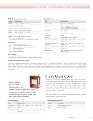 RMS & Break glass cover
RMS Ordering Information

Specifications

Model

Description

Item

Description

RMS-1P

S.P.S.T. with Pigtail connection

Contact Rating

10 amps @ 125/250 VAC.

RMS-2P

D.P.S.T. with Pigtail connection

Contacts

RMS-1T

S.P.S.T. with Terminal connection

S.P.S.T. (single pole single throw)
D.P.S.T. (double pole single throw)
D.P.S.T. (double pole double throw)

RMS-2T

D.P.S.T. with Terminal connection

Wire AWG

12 to 22 AWG

RMS-6T

D.P.D.T. with Terminal connection

Wiring

Terminal block or pigtail

Construction

Metal

Mounting

Hardware & instructions included

Dimensions Single Action

Width - 3.2in Height - 4.75in
Weight - 1.0 lb

Depth - .875in

Dimensions Dual Action, Lift
and Pull (LP)

Width - 3.2in Height - 4.75in
Weight - 1.2 lb

Depth - 1.5in

Dimensions Dual Action, Break
Glass (DAH)

Width - 3.2in Height - 4.75in
Weight - 1.6 lb

Depth - 1.625in

Available Colors

Red, Blue, Green, Yellow, White, Black, Gray,
Purple, Orange

Options – please add at time of order
/KL 	 Key lock plus keys
/Color option - Please specify color if other than Red
Accessories
GR	
Replacement glass rods
BB	
Indoor back box, surface mount
DBB	 Deep indoor back box, surface mount
GP	
Replacement glass
LP	
Lift and Pull cover
DAH	 Break glass adapter
How to Order:
• Specify model number
• Specify options, special lettering, and color if other than Red
Architect and Engineer Specifications

The manual pull station shall be Tomar series RMS or approved equal. The pull station shall be ULC listed, and made of high-strength metal
die-cast alloy. Single action model activation shall be by T-handle pull-down function. Dual action model activation shall be by Lift and Pull
cover, or Break Glass action. The pull station must be able to be activated either with or without a glass rod, which must be field-replaceable
and requiring no special tools. The pull station must be available with either single or double pole switch, and with either pigtail or terminal
block design.

Break Glass Cover
• Deters vandalism
• Key lock option
• Mounts readily to wall
• Automatically expels glass when broken
• Heavy gauge steel construction (14 gage)
• Available in red, blue, green, yellow, white,
black, gray, purple, and orange

This oversize cover for the RMS Series pull stations is made of
heavy gage steel and offers the user the proven glass break
deterrent. Two unique features include a glass slot which expels
glass through the bottom, minimizing possible injury when
activating the device. Optionally, the Break Glass Cover offers
key-lock access allowing quick and convenient testing without
removing screws or fasteners.
The Break Glass Cover mounts readily between device and wall
without having to remove wires.

Ordering Information

Specifications

Model

Item

Description

Dimensions

Width -6.6in

Weight

1.42 lb

Available Colors

Description

NC-BGC

Oversize Break Glass Cover

NGC

Replacement Glass

Red, Blue, Green, Yellow, White, Black, Gray, Purple,
Orange

Height - 7.375in

Depth - 2.25in)

65

 