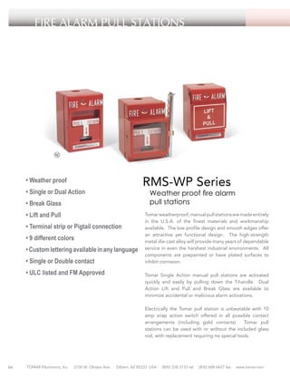 FIRE ALARM PULL STATIONS

RMS-WP Series

• Weather proof
• Single or Dual Action

Weather proof fire alarm
pull stations

• Break Glass
• Lift and Pull
• Terminal strip or Pigtail connection
• 9 different colors
• Custom lettering available in any language
• Single or Double contact
• ULC listed and FM Approved

Tomar weatherproof, manual pull stations are made entirely
in the U.S.A. of the finest materials and workmanship
available. The low profile design and smooth edges offer
an attractive yet functional design. The high-strength
metal die-cast alloy will provide many years of dependable
service in even the harshest industrial environments. All
components are prepainted or have plated surfaces to
inhibit corrosion.
Tomar Single Action manual pull stations are activated
quickly and easily by pulling down the T-handle. Dual
Action Lift and Pull and Break Glass are available to
minimize accidental or malicious alarm activations.
Electrically the Tomar pull station is unbeatable with 10
amp snap action switch offered in all possible contact
arrangements (including gold contacts). Tomar pull
stations can be used with or without the included glass
rod, with replacement requiring no special tools.

66

TOMAR Electronics, Inc.

2100 W. Obispo Ave.

Gilbert, AZ 85233 USA

(800) 338-3133 tel

(800) 688-6627 fax

www.tomar.com

 