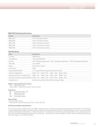 RMS-Wp

RMS-WP Ordering Information
Model

Description

RMS-1P-WP

S.P.S.T. with Pigtail connection

RMS-2P-WP

D.P.S.T. with Pigtail connection

RMS-1T-WP

S.P.S.T. with Terminal connection

RMS-2T-WP

D.P.S.T. with Terminal connection

RMS-6T-WP

D.P.D.T. with Terminal connection

Specifications
Item

Description

UL Rating

Weatherproof

Contact Rating

10 amps @ 125/250 VAC.

Contacts

S.P.S.T. (single pole single throw)

Wire AWG

12 to 22 AWG

Wiring

Terminal block or pigtail

Construction

Metal

Waterproof Mounting Box

1/2” Conduit Entrance; Hardware & instructions included

Dimensions Single Action

Width - 3.2in

Height - 4.75in

Depth - 3.25in

Weight - 2.02 lb

Dimensions Dual Action, Lift and Pull (LP)

Width - 3.2in

Height - 4.75in

Depth - 3.25in

Weight - 2.2 lb

Dimensions Dual Action, Break Glass (DAH)

Width - 3.2in

Height - 4.75in

Depth - 3.95in

Weight - 2.6 lb

Available Colors

Red, Blue, Green, Yellow, White, Black, Gray, Purple, Orange

D.P.S.T. (double pole single throw)

D.P.S.T. (double pole double throw)

Options – please add at time of order
/KL 	 Key lock plus keys
/Color option - Please specify color if other than Red
Accessories
GR	
Replacement glass rods
GP	
Replacement glass
LP	
Lift and Pull cover
DAH	 Break glass adapter
How to Order:
• Specify model number
• Specify options, special lettering, and color if other than Red
Architect and Engineer Specifications
The manual pull station shall be Tomar series RMS or approved equal. The pull station shall be weatherproof and ULC listed. The pull station
must be made of high-strength metal die-cast alloy. Single action model activation shall be by T-handle pull-down function. Dual action model
activation shall be by Lift and Pull cover, or Break Glass action. The pull station must be able to be activated either with or without a glass rod,
which must be field-replaceable and requiring no special tools. The pull station must be available with either single or double pole switch, and
with either pigtail or terminal block design

67

 