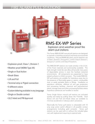 FIRE ALARM PULL STATIONS

RMS-EX-WP Series

Explosion and weather proof fire
alarm pull stations

• Explosion proof, Class 1, Division 1
• Weather proof (NEMA Type 4X)
• Single or Dual Action
• Break Glass
• Lift and Pull
• Terminal strip or Pigtail connection
• 9 different colors
• Custom lettering available in any language
• Single or Double contact
• ULC listed and FM Approved

The Tomar RMS-EX-WP manual pull stations are designed
to operate in hazardous locations and harsh environmental
conditions. They are NEMA 4X rated, and UL listed for use
in Class I, Division I, Groups B, C, and D; Class II, Division I,
Groups E, F, and G; and Class III locations.
The RMS-EX-WP stations are made entirely in the U.S.A.
of the finest materials and workmanship available. The
high-strength metal die-cast alloy will provide many years
of dependable service in even the harshest industrial
environments. All components are prepainted or have
plated surfaces to inhibit corrosion. The model RSM-EXWP pull stations are suitable for hazardous areas due to
the presence of flammable gases or vapors, combustible
dust, or easily ignitable fibers or fillings. Installation at
petroleum refineries, offshore oil and gas production
and processing facilities, chemical and petrochemical
plants, storage areas and other processing facilities where
hazardous substances are handled or stored.
Tomar Single Action manual pull stations are activated
quickly and easily by pulling down the T-handle. Dual
Action Lift and Pull and Break Glass are available to
minimize accidental or malicious alarm activations.
Electrically the Tomar pull station is unbeatable with 10
amp snap action switch offered in all possible contact
arrangements (including gold contacts). Tomar pull
stations can be used with or without the included glass
rod, with replacement requiring no special tools.

68

TOMAR Electronics, Inc.

2100 W. Obispo Ave.

Gilbert, AZ 85233 USA

(800) 338-3133 tel

(800) 688-6627 fax

www.tomar.com

 