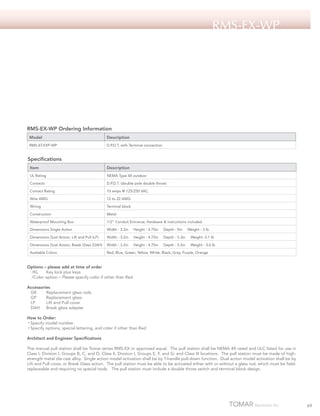 RMS-EX-Wp

RMS-EX-WP Ordering Information
Model

Description

RMS-6T-EXP-WP

D.P.D.T. with Terminal connection

Specifications
Item

Description

UL Rating

NEMA Type 4X outdoor

Contacts

D.P.D.T. (double pole double throw)

Contact Rating

10 amps @ 125/250 VAC.

Wire AWG

12 to 22 AWG

Wiring

Terminal block

Construction

Metal

Waterproof Mounting Box

1/2” Conduit Entrance; Hardware & instructions included

Dimensions Single Action

Width - 3.2in

Height - 4.75in

Depth - 5in

Dimensions Dual Action, Lift and Pull (LP)

Width - 3.2in

Height - 4.75in

Depth - 5.3in

Weight -3.1 lb

Dimensions Dual Action, Break Glass (DAH)

Width - 3.2in

Height - 4.75in

Depth - 5.5in

Weight - 3.6 lb

Available Colors

Red, Blue, Green, Yellow, White, Black, Gray, Purple, Orange

Weight - 3 lb

Options – please add at time of order
/KL 	 Key lock plus keys
/Color option – Please specify color if other than Red
Accessories
GR	
Replacement glass rods
GP	
Replacement glass
LP	
Lift and Pull cover
DAH	 Break glass adapter
How to Order:
• Specify model number
• Specify options, special lettering, and color if other than Red
Architect and Engineer Specifications
The manual pull station shall be Tomar series RMS-EX or approved equal. The pull station shall be NEMA 4X rated and ULC listed for use in
Class I, Division I, Groups B, C, and D; Class II, Division I, Groups E, F, and G; and Class III locations. The pull station must be made of highstrength metal die-cast alloy. Single action model activation shall be by T-handle pull-down function. Dual action model activation shall be by
Lift and Pull cover, or Break Glass action. The pull station must be able to be activated either with or without a glass rod, which must be fieldreplaceable and requiring no special tools. The pull station must include a double throw switch and terminal block design.

69

 