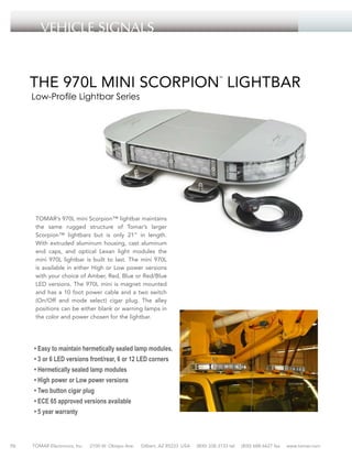 Vehicle SIGNALS
HAZARDOUS LOCATION

THE 970L MINI SCORPION LIGHTBAR
™

Low-Profile Lightbar Series

TOMAR’s 970L mini Scorpion™ lightbar maintains
the same rugged structure of Tomar’s larger
Scorpion™ lightbars but is only 21” in length.
With extruded aluminum housing, cast aluminum
end caps, and optical Lexan light modules the
mini 970L lightbar is built to last. The mini 970L
is available in either High or Low power versions
with your choice of Amber, Red, Blue or Red/Blue
LED versions. The 970L mini is magnet mounted
and has a 10 foot power cable and a two switch
(On/Off and mode select) cigar plug. The alley
positions can be either blank or warning lamps in
the color and power chosen for the lightbar.

• Easy to maintain hermetically sealed lamp modules.
• 3 or 6 LED versions front/rear, 6 or 12 LED corners
• Hermetically sealed lamp modules
• High power or Low power versions
• Two button cigar plug
• ECE 65 approved versions available
• 5 year warranty

70

TOMAR Electronics, Inc.

2100 W. Obispo Ave.

Gilbert, AZ 85233 USA

(800) 338-3133 tel

(800) 688-6627 fax

www.tomar.com

 