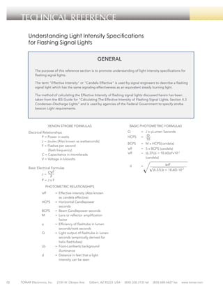 TECHNICAL REFERENCE
Understanding Light Intensity Specifications
for Flashing Signal Lights
GENERAL
The purpose of this reference section is to promote understanding of light intensity specifications for
flashing signal lights.
The term "Effective Intensity" or "Candela Effective" is used by signal engineers to describe a flashing
signal light which has the same signaling effectiveness as an equivalent steady burning light.
The method of calculating the Effective Intensity of flashing signal lights discussed herein has been
taken from the IES Guide for "Calculating The Effective Intensity of Flashing Signal Lights, Section 4.3
Condenser–Discharge Lights" and is used by agencies of the Federal Government to specify strobe
beacon Light requirements.

BASIC PHOTOMETRIC FORMULAS

XENON STROBE FORMULAS
Electrical Relationships
	
P = Power in watts
	
J = Joules (Also known as wattseconds)
	
F = Flashes per second
(flash frequency)
	
C = Capacitance in microfarads
	
V = Voltage in kilovolts

=	 J x ϕLumen Seconds

	

HCPS	

= 	

	

BCPS	

=	 M x HCPS(candela)

	
eff	
=	 5 x BCPS (candela)
I
	
eff	
=	 (6.37Lb + 18.60)d2x10–7
			
(candela)
I

d	=

J=

	

Q	

	

Basic Electrical Formulas
	

	

P=JxF
PHOTOMETRIC RELATIONSHIPS

I
	
eff	
=	 Effective intensity (Also known
			 as candela effective)
	
HCPS	 =	 Horizontal Candlepower
			
seconds
	
BCPS	 =	 Beam Candlepower seconds
	
M	
=	 Lens or reflector amplification
			
factor
	
ϕ	
=	 Efficiency of flashtube in lumen
			
seconds/watt seconds
	
Q	
=	 Light output of flashtube in lumen
			 seconds (empirically derived for
			
helix flashtubes)
	
Lb	
=	 Foot–Lamberts background
			
illuminance
	
d	
=	 Distance in feet that a light
			 intensity can be seen

72

TOMAR Electronics, Inc.

2100 W. Obispo Ave.

Gilbert, AZ 85233 USA

(800) 338-3133 tel

(800) 688-6627 fax

www.tomar.com

 