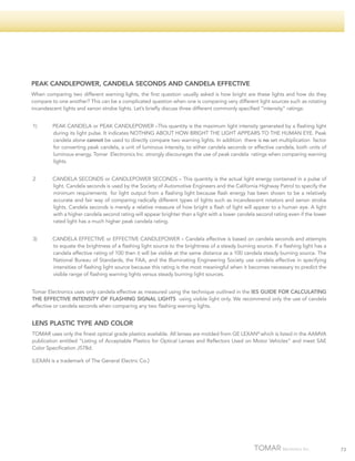 PEAK CANDLEPOWER, CANDELA SECONDS AND CANDELA EFFECTIVE
When comparing two different warning lights, the first question usually asked is how bright are these lights and how do they
compare to one another? This can be a complicated question when one is comparing very different light sources such as rotating
incandescent lights and xenon strobe lights. Let’s briefly discuss three different commonly specified “intensity” ratings:
1) 	

PEAK CANDELA or PEAK CANDLEPOWER –This quantity is the maximum light intensity generated by a flashing light
during its light pulse. It indicates NOTHING ABOUT HOW BRIGHT THE LIGHT APPEARS TO THE HUMAN EYE. Peak
candela alone cannot be used to directly compare two warning lights. In addition there is no set multiplication factor
for converting peak candela, a unit of luminous intensity, to either candela seconds or effective candela, both units of
luminous energy. Tomar Electronics Inc. strongly discourages the use of peak candela ratings when comparing warning
lights.

2	

CANDELA SECONDS or CANDLEPOWER SECONDS – This quantity is the actual light energy contained in a pulse of
light. Candela seconds is used by the Society of Automotive Engineers and the California Highway Patrol to specify the
minimum requirements for light output from a flashing light because flash energy has been shown to be a relatively
accurate and fair way of comparing radically different types of lights such as incandescent rotators and xenon strobe
lights. Candela seconds is merely a relative measure of how bright a flash of light will appear to a human eye. A light
with a higher candela second rating will appear brighter than a light with a lower candela second rating even if the lower
rated light has a much higher peak candela rating.

3)	

CANDELA EFFECTIVE or EFFECTIVE CANDLEPOWER – Candela effective is based on candela seconds and attempts
to equate the brightness of a flashing light source to the brightness of a steady burning source. If a flashing light has a
candela effective rating of 100 then it will be visible at the same distance as a 100 candela steady burning source. The
National Bureau of Standards, the FAA, and the Illuminating Engineering Society use candela effective in specifying
intensities of flashing light source because this rating is the most meaningful when it becomes necessary to predict the
visible range of flashing warning lights versus steady burning light sources.

Tomar Electronics uses only candela effective as measured using the technique outlined in the IES GUIDE FOR CALCULATING
THE EFFECTIVE INTENSITY OF FLASHING SIGNAL LIGHTS using visible light only. We recommend only the use of candela
effective or candela seconds when comparing any two flashing warning lights.

LENS PLASTIC TYPE AND COLOR
TOMAR uses only the finest optical grade plastics available. All lenses are molded from GE LEXAN® which is listed in the AAMVA
publication entitled “Listing of Acceptable Plastics for Optical Lenses and Reflectors Used on Motor Vehicles” and meet SAE
Color Specification J578d.
(LEXAN is a trademark of The General Electric Co.)

73

 