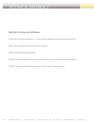 TECHNICAL REFERENCE

Applicable UL Listings and Certifications

UL1638 Visual Signaling Appliance - Private-mode emergency and general utility signaling.

UL38 - Manual signaling boxes for fire alarm systems

UL464 - Audible signaling appliances

UL1604 - Electrical equipment for use in Class II Division 2, and ClassIII, hazardous locations

UL1203 - Explosion-proof and dust ignition proof for use in Class I locations

76

TOMAR Electronics, Inc.

2100 W. Obispo Ave.

Gilbert, AZ 85233 USA

(800) 338-3133 tel

(800) 688-6627 fax

www.tomar.com

 