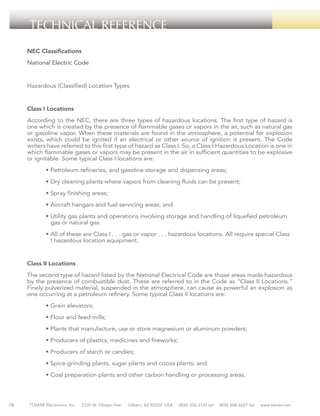 TECHNICAL REFERENCE
NEC Classifications
National Electric Code

Hazardous (Classified) Location Types

Class I Locations
According to the NEC, there are three types of hazardous locations. The first type of hazard is
one which is created by the presence of flammable gases or vapors in the air, such as natural gas
or gasoline vapor. When these materials are found in the atmosphere, a potential for explosion
exists, which could be ignited if an electrical or other source of ignition is present. The Code
writers have referred to this first type of hazard as Class I. So, a Class I Hazardous Location is one in
which flammable gases or vapors may be present in the air in sufficient quantities to be explosive
or ignitable. Some typical Class I locations are:
	

• Petroleum refineries, and gasoline storage and dispensing areas;

	

• Dry cleaning plants where vapors from cleaning fluids can be present;

	

• Spray finishing areas;

	

• Aircraft hangars and fuel servicing areas; and

	
	

• Utility gas plants and operations involving storage and handling of liquefied petroleum 	
gas or natural gas.

	
	

• All of these are Class I . . . gas or vapor . . . hazardous locations. All require special Class 	
I hazardous location equipment.

Class II Locations
The second type of hazard listed by the National Electrical Code are those areas made hazardous
by the presence of combustible dust. These are referred to in the Code as “Class II Locations.”
Finely pulverized material, suspended in the atmosphere, can cause as powerful an explosion as
one occurring at a petroleum refinery. Some typical Class II locations are:
	
	

• Flour and feed mills;

	

• Plants that manufacture, use or store magnesium or aluminum powders;

	

• Producers of plastics, medicines and fireworks;

	

• Producers of starch or candies;

	

• Spice-grinding plants, sugar plants and cocoa plants; and

	

78

• Grain elevators;

• Coal preparation plants and other carbon handling or processing areas.

TOMAR Electronics, Inc.

2100 W. Obispo Ave.

Gilbert, AZ 85233 USA

(800) 338-3133 tel

(800) 688-6627 fax

www.tomar.com

 