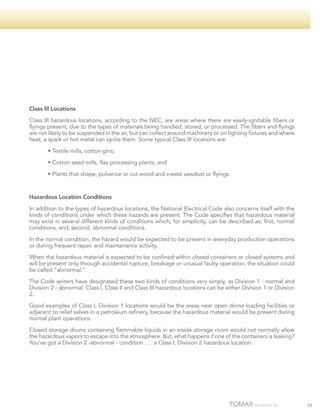 Class III Locations
Class III hazardous locations, according to the NEC, are areas where there are easily-ignitable fibers or
flyings present, due to the types of materials being handled, stored, or processed. The fibers and flyings
are not likely to be suspended in the air, but can collect around machinery or on lighting fixtures and where
heat, a spark or hot metal can ignite them. Some typical Class III locations are:
	

• Textile mills, cotton gins;

	

• Cotton seed mills, flax processing plants; and

	

• Plants that shape, pulverize or cut wood and create sawdust or flyings.

Hazardous Location Conditions
In addition to the types of hazardous locations, the National Electrical Code also concerns itself with the
kinds of conditions under which these hazards are present. The Code specifies that hazardous material
may exist in several different kinds of conditions which, for simplicity, can be described as, first, normal
conditions, and, second, abnormal conditions.
In the normal condition, the hazard would be expected to be present in everyday production operations
or during frequent repair and maintenance activity.
When the hazardous material is expected to be confined within closed containers or closed systems and
will be present only through accidental rupture, breakage or unusual faulty operation, the situation could
be called “abnormal.”
The Code writers have designated these two kinds of conditions very simply, as Division 1 - normal and
Division 2 - abnormal. Class I, Class II and Class III hazardous locations can be either Division 1 or Division
2.
Good examples of Class I, Division 1 locations would be the areas near open dome loading facilities or
adjacent to relief valves in a petroleum refinery, because the hazardous material would be present during
normal plant operations.
Closed storage drums containing flammable liquids in an inside storage room would not normally allow
the hazardous vapors to escape into the atmosphere. But, what happens if one of the containers is leaking?
You’ve got a Division 2 -abnormal - condition . . . a Class I, Division 2 hazardous location.

79

 